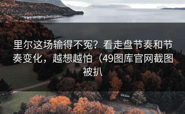 里尔这场输得不冤？看走盘节奏和节奏变化，越想越怕（49图库官网截图被扒