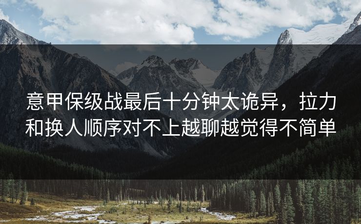 意甲保级战最后十分钟太诡异，拉力和换人顺序对不上越聊越觉得不简单