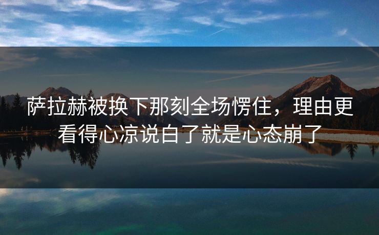 萨拉赫被换下那刻全场愣住,理由更看得心凉说白了就是心态崩了 萨拉赫被换下那刻全场愣住,理由更看得心凉说白了就是心态崩了
